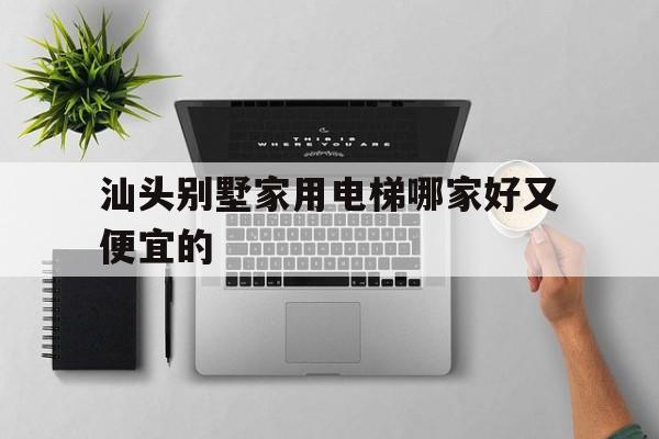 汕頭別墅家用電梯哪家好又便宜的（汕頭別墅家用電梯哪家好又便宜的呢）